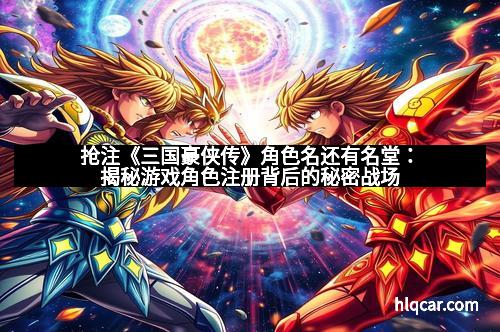 抢注《三国豪侠传》角色名还有名堂：揭秘游戏角色注册背后的秘密战场